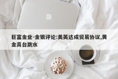 巨富金业-金银评论:美英达成贸易协议,黄金高台跳水