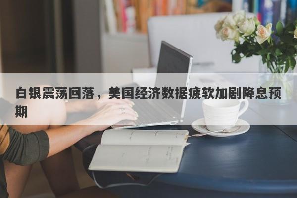 白银震荡回落，美国经济数据疲软加剧降息预期