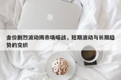 金价剧烈波动揭市场暗战，短期波动与长期趋势的交织