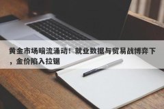 黄金市场暗流涌动！就业数据与贸易战博弈下，金价陷入拉锯