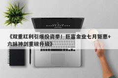 《双重红利引爆投资季！巨富金业七月钜惠+六脉神剑重磅升级》