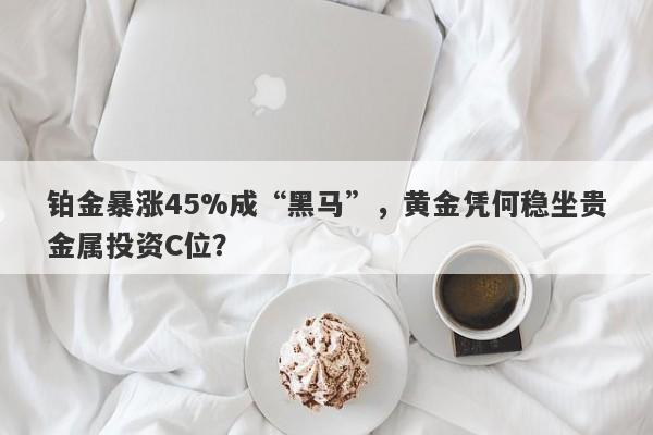 铂金暴涨45%成“黑马”，黄金凭何稳坐贵金属投资C位？