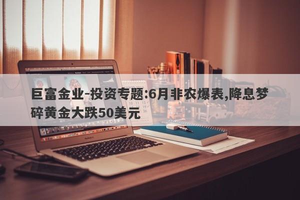 巨富金业-投资专题:6月非农爆表,降息梦碎黄金大跌50美元