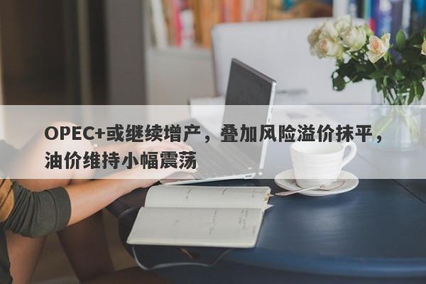 OPEC+或继续增产，叠加风险溢价抹平，油价维持小幅震荡