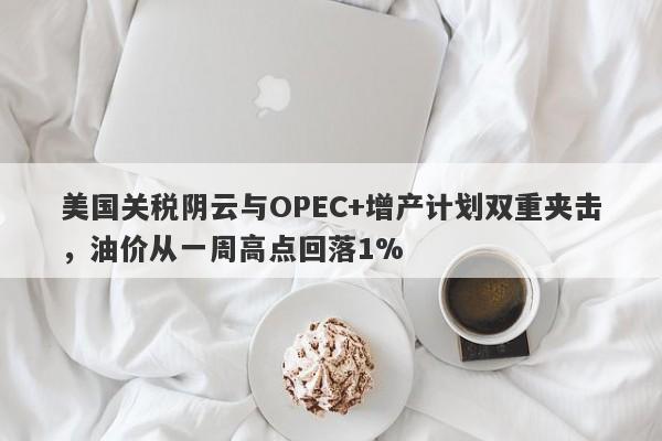 美国关税阴云与OPEC+增产计划双重夹击，油价从一周高点回落1%