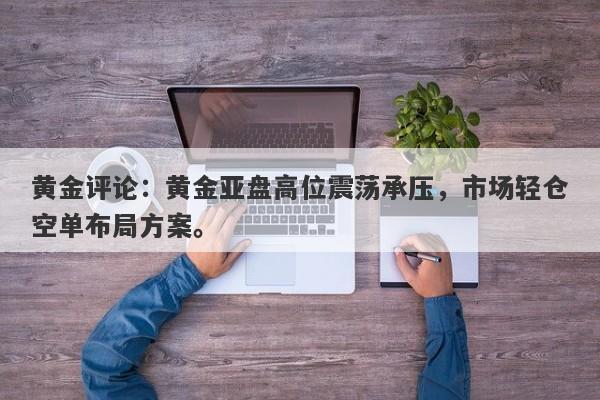 黄金评论：黄金亚盘高位震荡承压，市场轻仓空单布局方案。