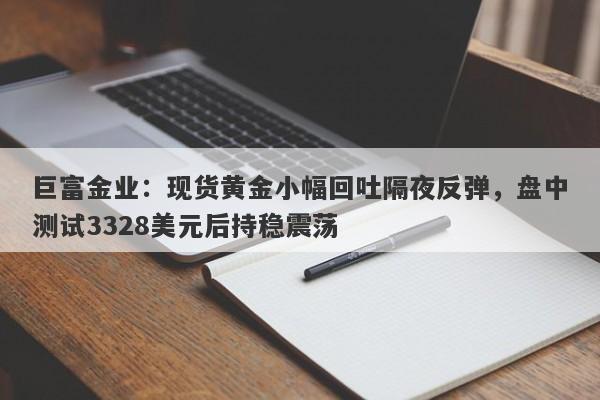 巨富金业：现货黄金小幅回吐隔夜反弹，盘中测试3328美元后持稳震荡