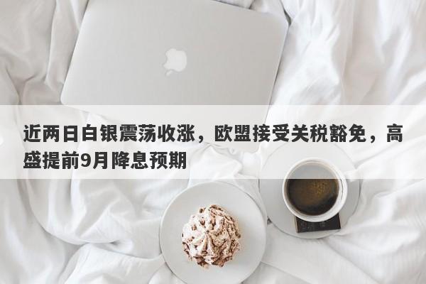 近两日白银震荡收涨，欧盟接受关税豁免，高盛提前9月降息预期