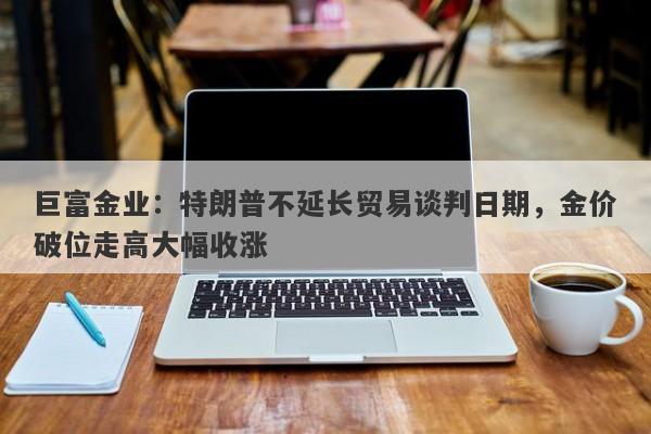 巨富金业：特朗普不延长贸易谈判日期，金价破位走高大幅收涨