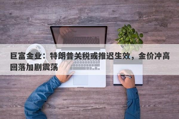 巨富金业：特朗普关税或推迟生效，金价冲高回落加剧震荡