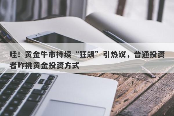 哇！黄金牛市持续“狂飙”引热议，普通投资者咋挑黄金投资方式