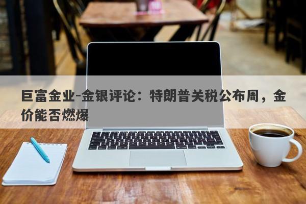 巨富金业-金银评论：特朗普关税公布周，金价能否燃爆