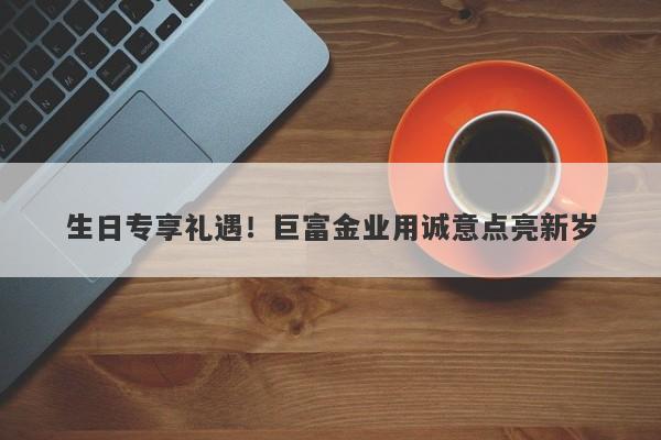生日专享礼遇！巨富金业用诚意点亮新岁