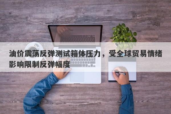 油价震荡反弹测试箱体压力，受全球贸易情绪影响限制反弹幅度