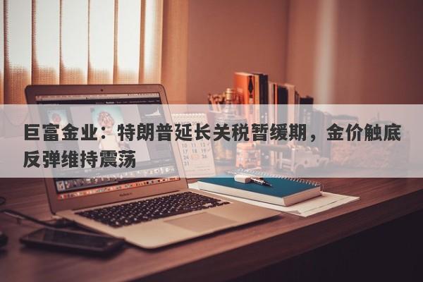 巨富金业：特朗普延长关税暂缓期，金价触底反弹维持震荡