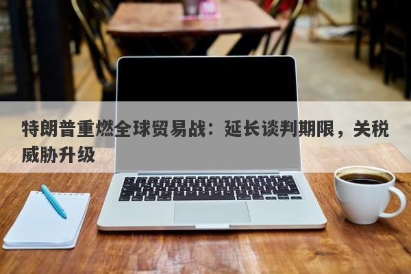 特朗普重燃全球贸易战：延长谈判期限，关税威胁升级