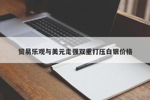贸易乐观与美元走强双重打压白银价格