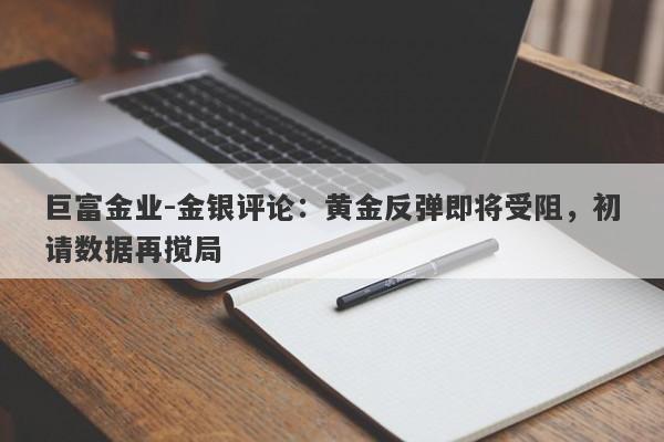 巨富金业-金银评论：黄金反弹即将受阻，初请数据再搅局