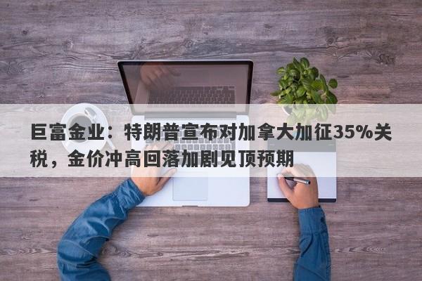 巨富金业：特朗普宣布对加拿大加征35%关税，金价冲高回落加剧见顶预期