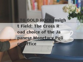 LTG GOLD ROCK Insight Field: The Cross Road choice of the Japanese Monetary Policy Office